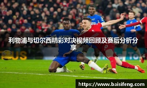 利物浦与切尔西精彩对决视频回顾及赛后分析分享